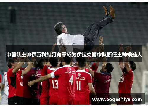 中国队主帅伊万科维奇有意成为伊拉克国家队新任主帅候选人