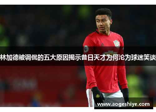 林加德被调侃的五大原因揭示昔日天才为何沦为球迷笑谈