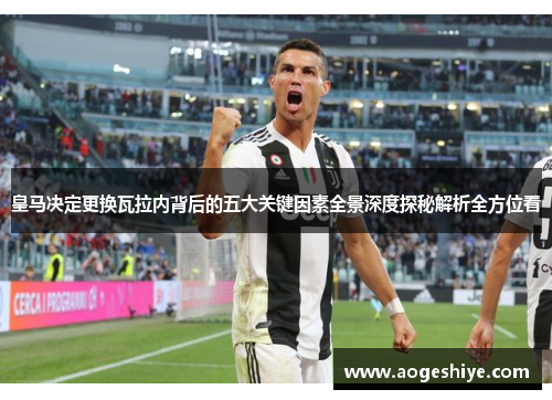 皇马决定更换瓦拉内背后的五大关键因素全景深度探秘解析全方位看